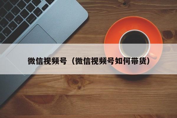 微信视频号（微信视频号如何带货）