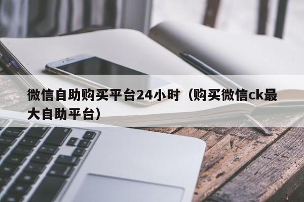 微信自助购买平台24小时（购买微信ck最大自助平台）