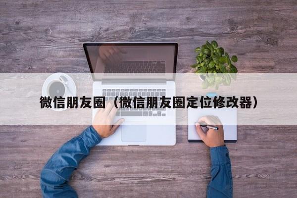 微信朋友圈（微信朋友圈定位修改器）