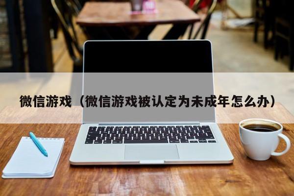 微信游戏（微信游戏被认定为未成年怎么办）